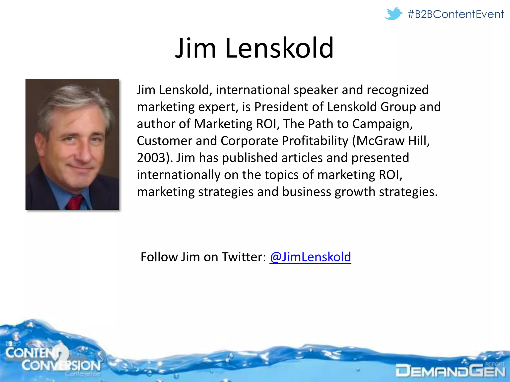 #B2BContentEvent


      Jim Lenskold
Jim Lenskold, international speaker and recognized
marketing expert, is President of Lenskold Group and
author of Marketing ROI, The Path to Campaign,
Customer and Corporate Profitability (McGraw Hill,
2003). Jim has published articles and presented
internationally on the topics of marketing ROI,
marketing strategies and business growth strategies.



Follow Jim on Twitter: @JimLenskold
 