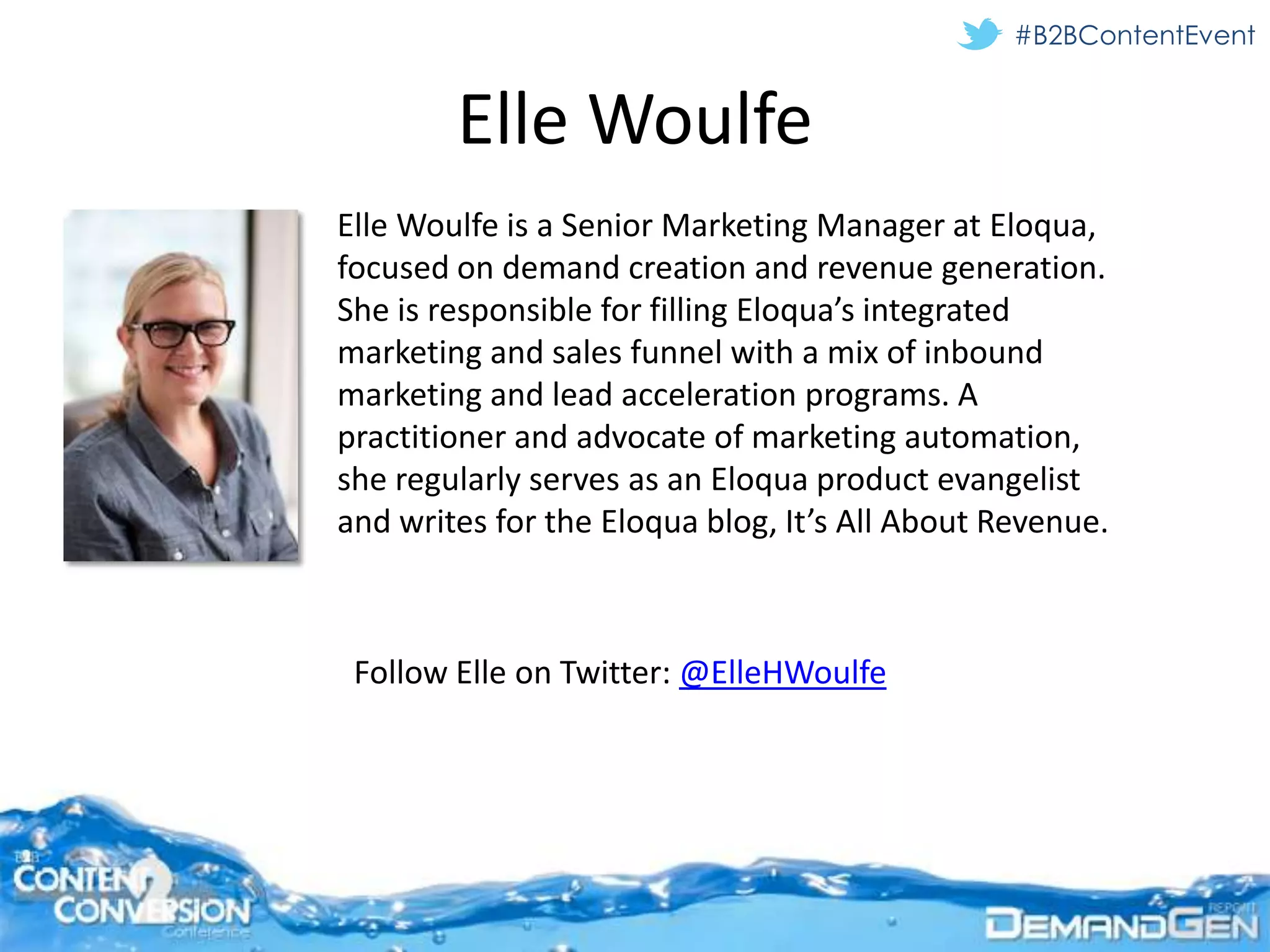#B2BContentEvent


        Elle Woulfe
Elle Woulfe is a Senior Marketing Manager at Eloqua,
focused on demand creation and revenue generation.
She is responsible for filling Eloqua’s integrated
marketing and sales funnel with a mix of inbound
marketing and lead acceleration programs. A
practitioner and advocate of marketing automation,
she regularly serves as an Eloqua product evangelist
and writes for the Eloqua blog, It’s All About Revenue.



 Follow Elle on Twitter: @ElleHWoulfe
 