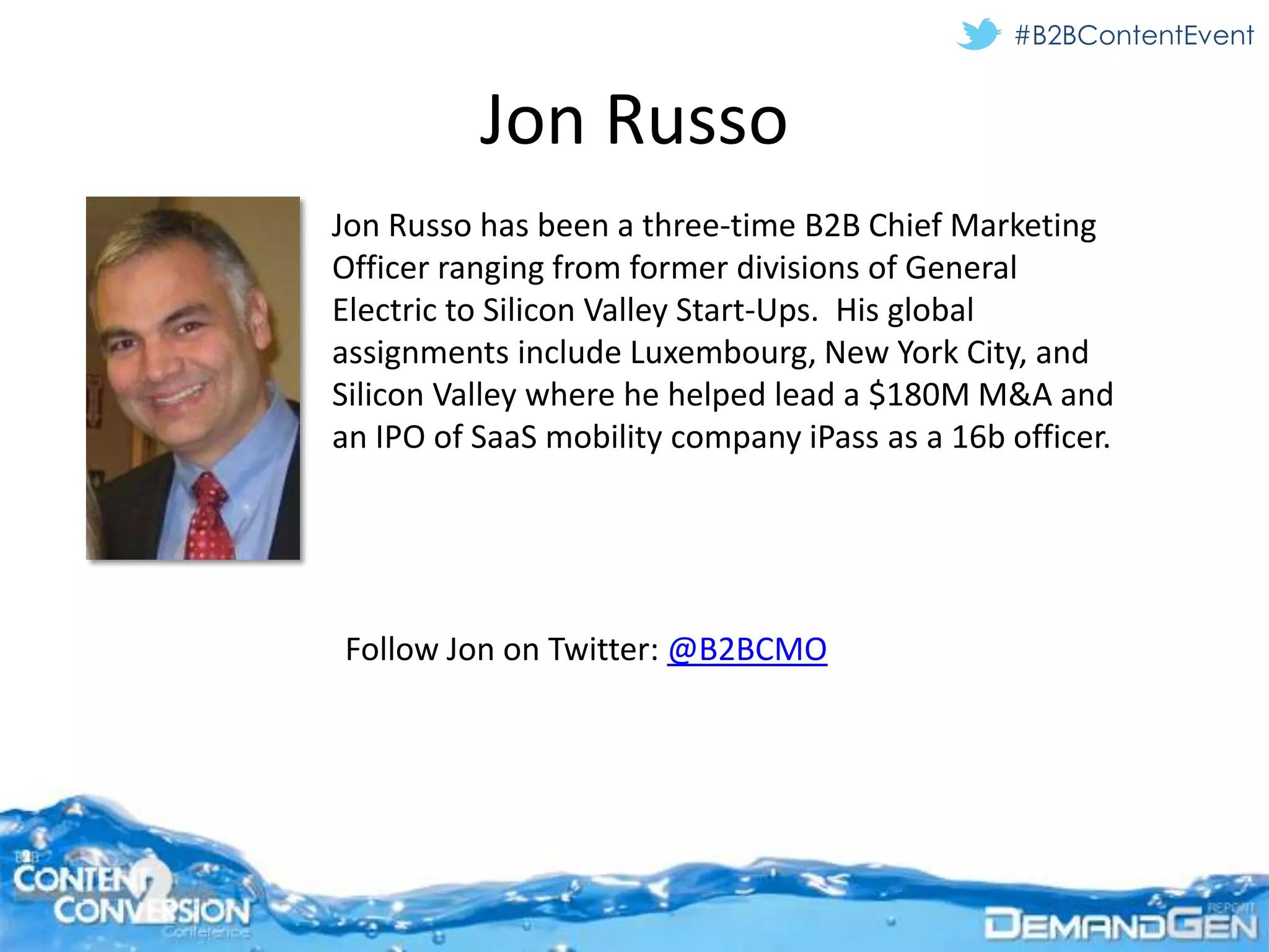 #B2BContentEvent


          Jon Russo
Jon Russo has been a three-time B2B Chief Marketing
Officer ranging from former divisions of General
Electric to Silicon Valley Start-Ups. His global
assignments include Luxembourg, New York City, and
Silicon Valley where he helped lead a $180M M&A and
an IPO of SaaS mobility company iPass as a 16b officer.




Follow Jon on Twitter: @B2BCMO
 