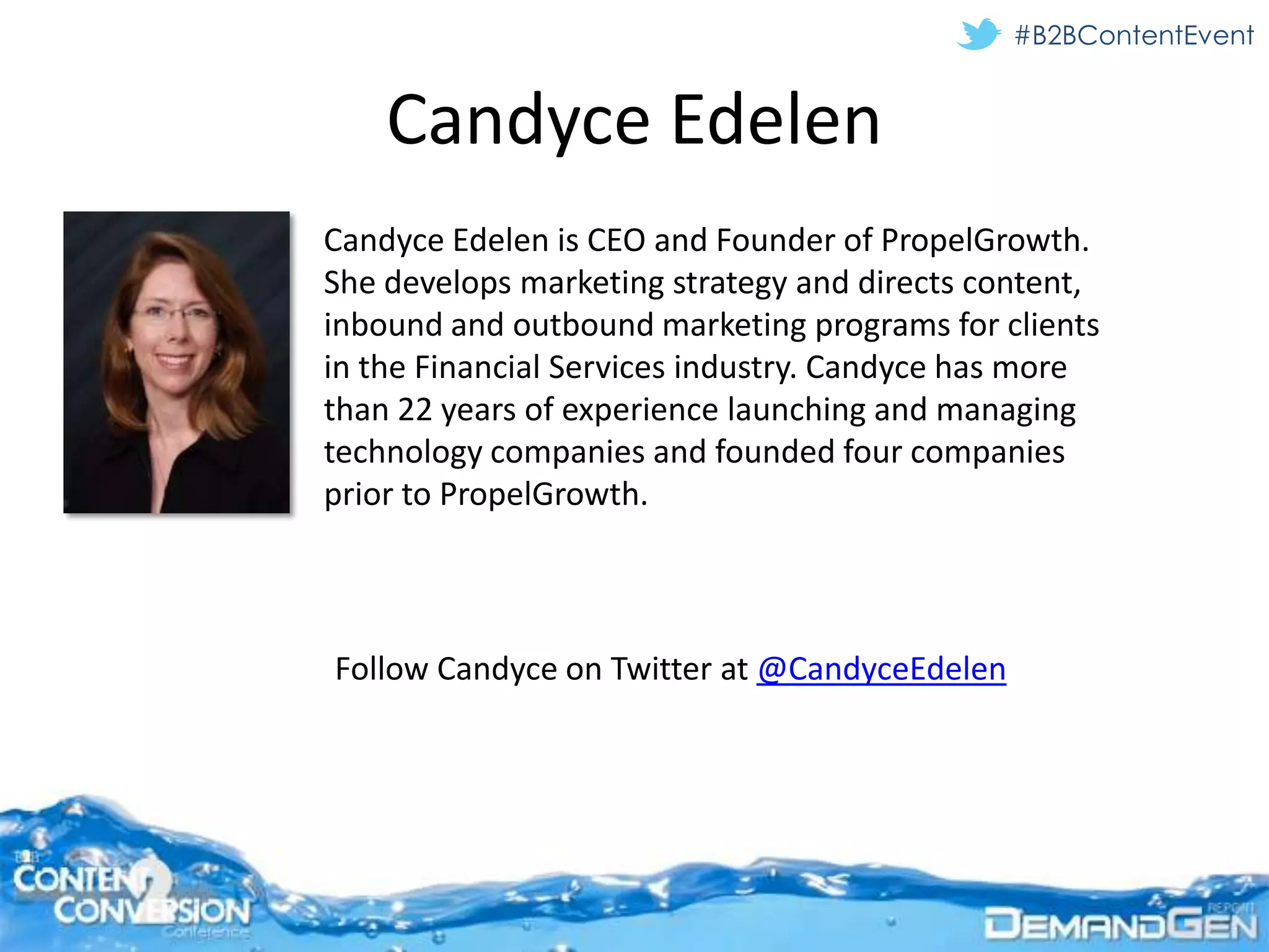 #B2BContentEvent


    Candyce Edelen
Candyce Edelen is CEO and Founder of PropelGrowth.
She develops marketing strategy and directs content,
inbound and outbound marketing programs for clients
in the Financial Services industry. Candyce has more
than 22 years of experience launching and managing
technology companies and founded four companies
prior to PropelGrowth.



Follow Candyce on Twitter at @CandyceEdelen
 
