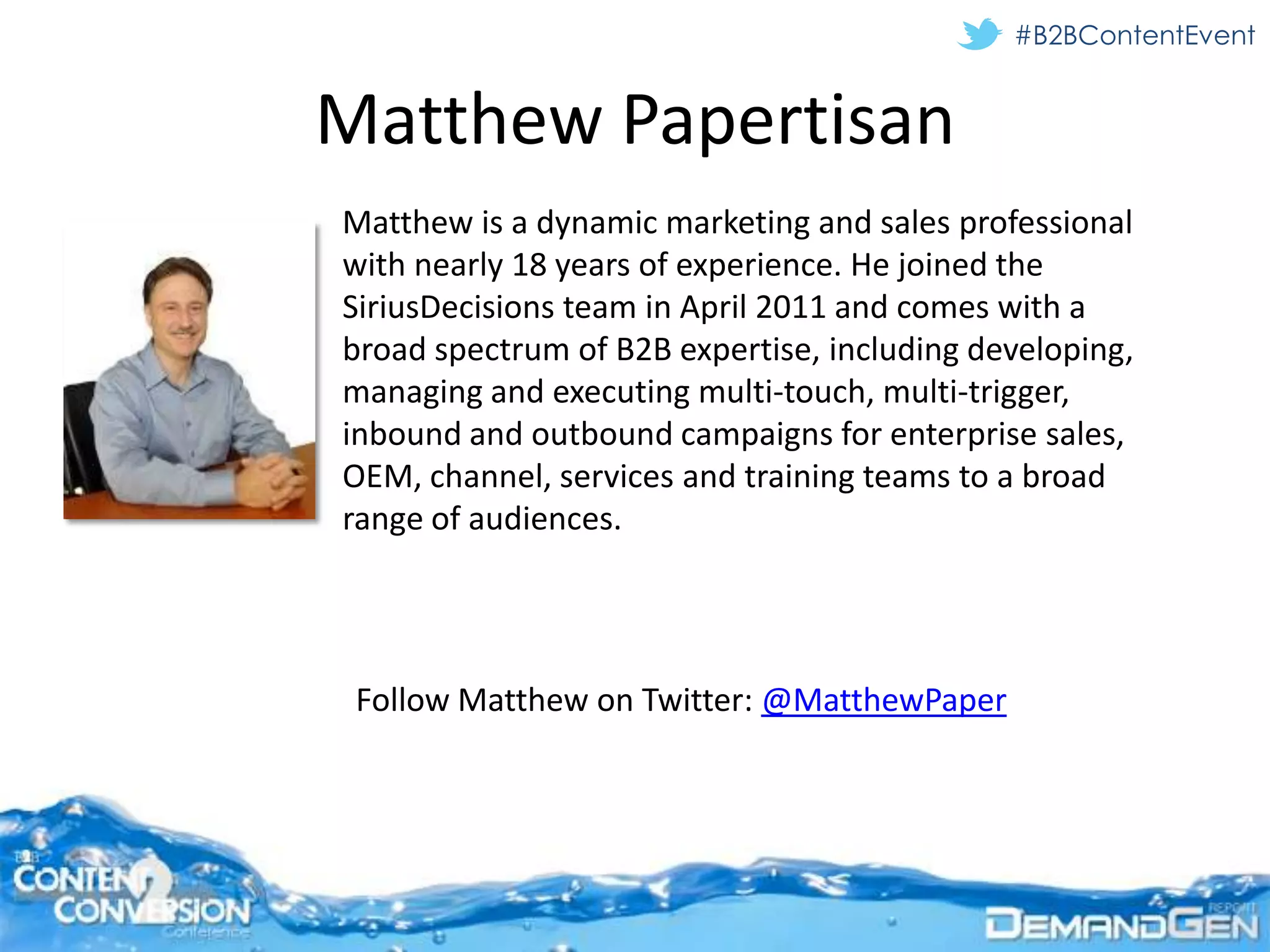 #B2BContentEvent


Matthew Papertisan
Matthew is a dynamic marketing and sales professional
with nearly 18 years of experience. He joined the
SiriusDecisions team in April 2011 and comes with a
broad spectrum of B2B expertise, including developing,
managing and executing multi-touch, multi-trigger,
inbound and outbound campaigns for enterprise sales,
OEM, channel, services and training teams to a broad
range of audiences.




 Follow Matthew on Twitter: @MatthewPaper
 