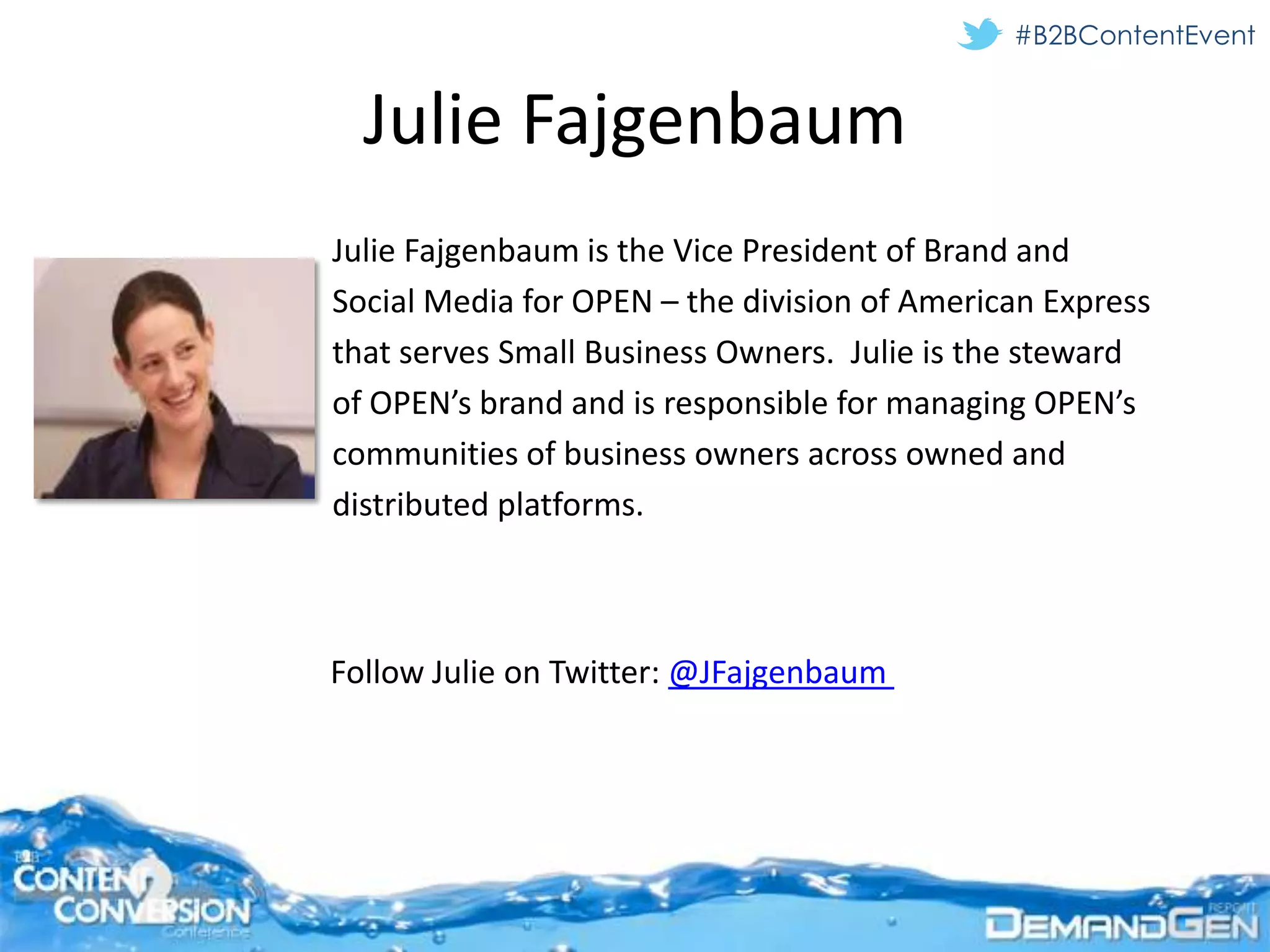 #B2BContentEvent


  Julie Fajgenbaum
Julie Fajgenbaum is the Vice President of Brand and
Social Media for OPEN – the division of American Express
that serves Small Business Owners. Julie is the steward
of OPEN’s brand and is responsible for managing OPEN’s
communities of business owners across owned and
distributed platforms.



Follow Julie on Twitter: @JFajgenbaum
 