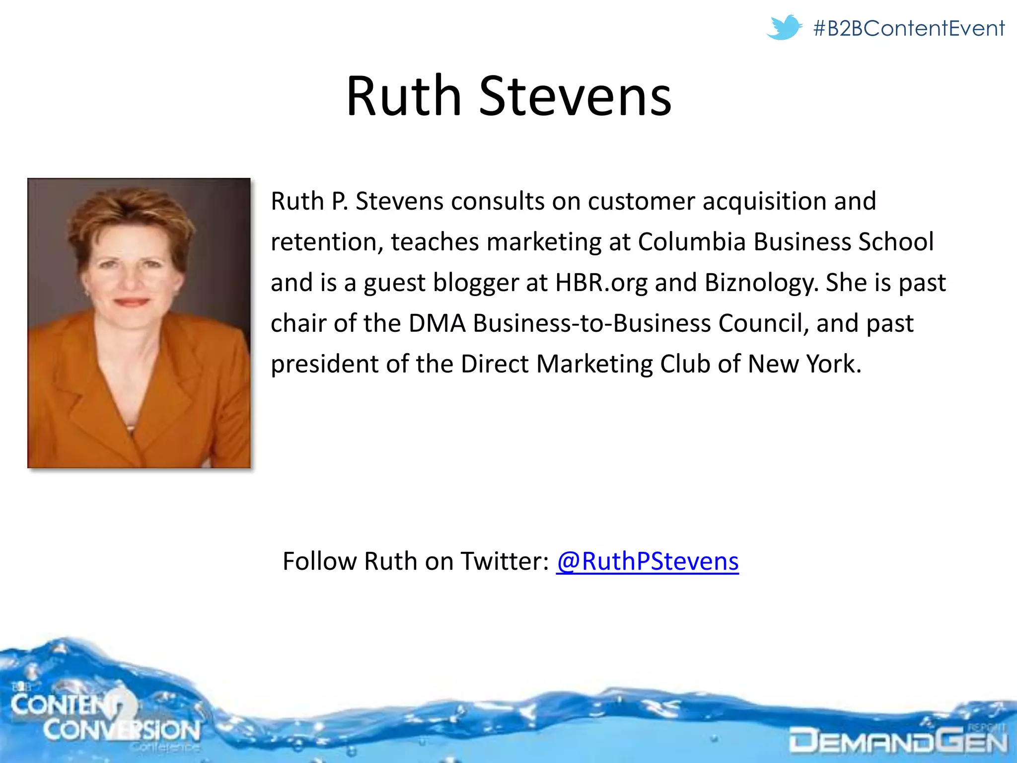 #B2BContentEvent


      Ruth Stevens
Ruth P. Stevens consults on customer acquisition and
retention, teaches marketing at Columbia Business School
and is a guest blogger at HBR.org and Biznology. She is past
chair of the DMA Business-to-Business Council, and past
president of the Direct Marketing Club of New York.




 Follow Ruth on Twitter: @RuthPStevens
 