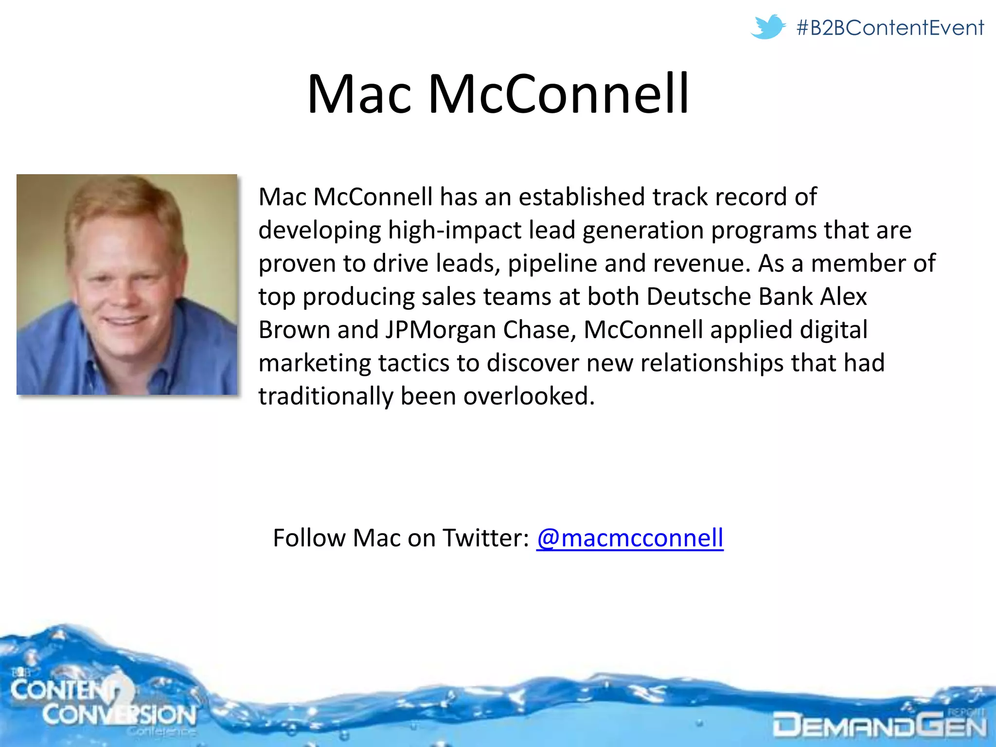 #B2BContentEvent


    Mac McConnell
Mac McConnell has an established track record of
developing high-impact lead generation programs that are
proven to drive leads, pipeline and revenue. As a member of
top producing sales teams at both Deutsche Bank Alex
Brown and JPMorgan Chase, McConnell applied digital
marketing tactics to discover new relationships that had
traditionally been overlooked.




 Follow Mac on Twitter: @macmcconnell
 