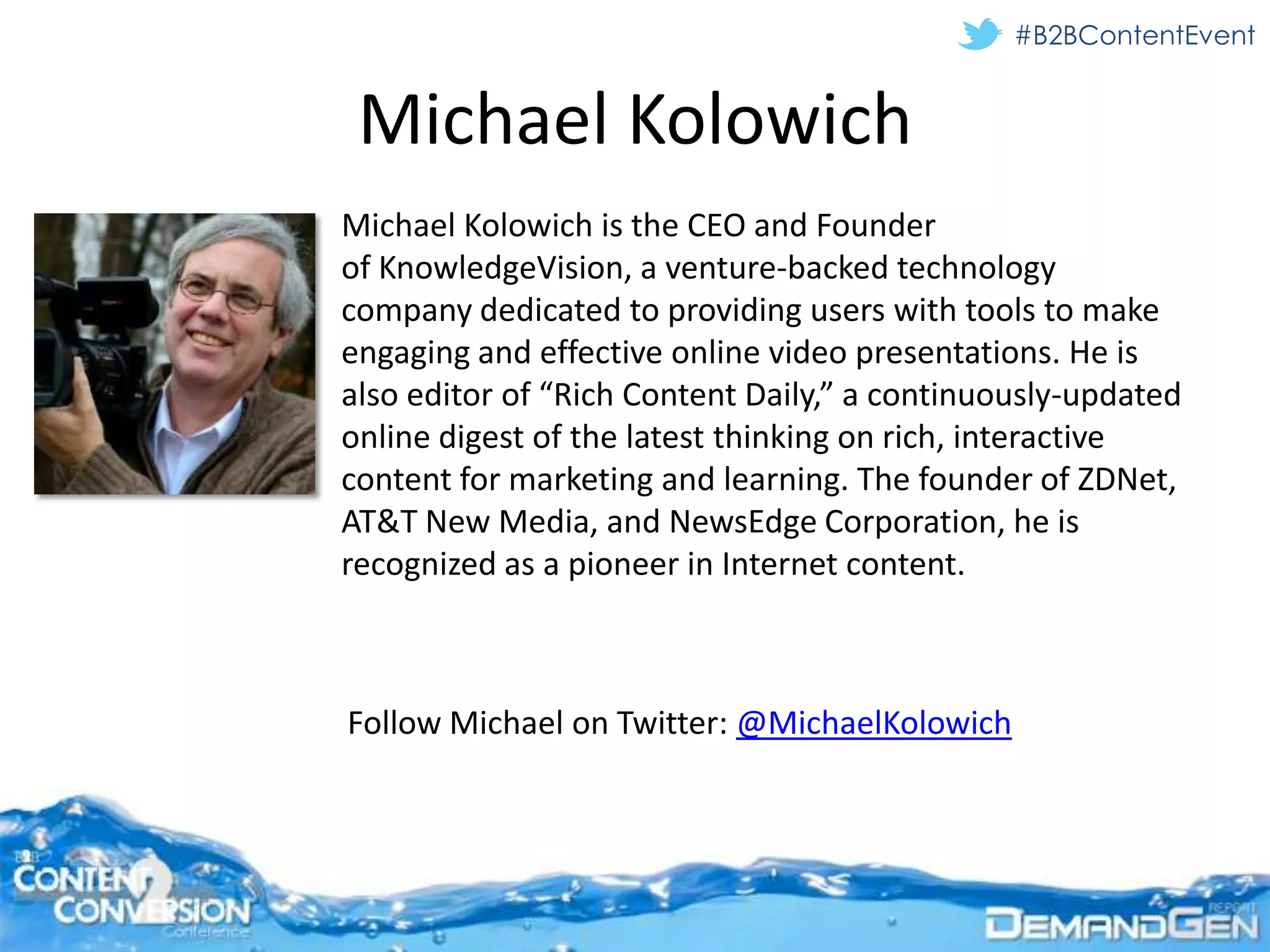 #B2BContentEvent


 Michael Kolowich
Michael Kolowich is the CEO and Founder
of KnowledgeVision, a venture-backed technology
company dedicated to providing users with tools to make
engaging and effective online video presentations. He is
also editor of “Rich Content Daily,” a continuously-updated
online digest of the latest thinking on rich, interactive
content for marketing and learning. The founder of ZDNet,
AT&T New Media, and NewsEdge Corporation, he is
recognized as a pioneer in Internet content.



Follow Michael on Twitter: @MichaelKolowich
 
