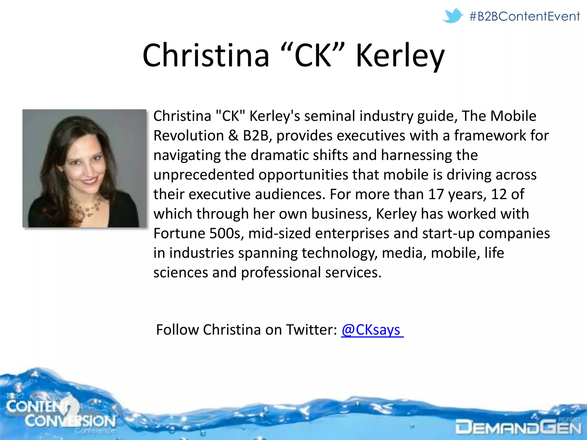 #B2BContentEvent


Christina “CK” Kerley
Christina "CK" Kerley's seminal industry guide, The Mobile
Revolution & B2B, provides executives with a framework for
navigating the dramatic shifts and harnessing the
unprecedented opportunities that mobile is driving across
their executive audiences. For more than 17 years, 12 of
which through her own business, Kerley has worked with
Fortune 500s, mid-sized enterprises and start-up companies
in industries spanning technology, media, mobile, life
sciences and professional services.


Follow Christina on Twitter: @CKsays
 