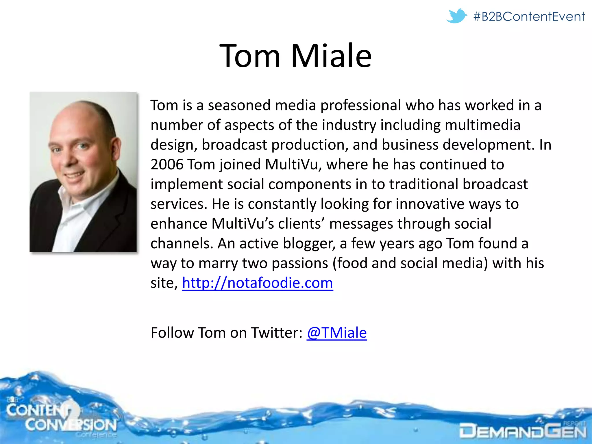 #B2BContentEvent


         Tom Miale
Tom is a seasoned media professional who has worked in a
number of aspects of the industry including multimedia
design, broadcast production, and business development. In
2006 Tom joined MultiVu, where he has continued to
implement social components in to traditional broadcast
services. He is constantly looking for innovative ways to
enhance MultiVu’s clients’ messages through social
channels. An active blogger, a few years ago Tom found a
way to marry two passions (food and social media) with his
site, http://notafoodie.com


Follow Tom on Twitter: @TMiale
 