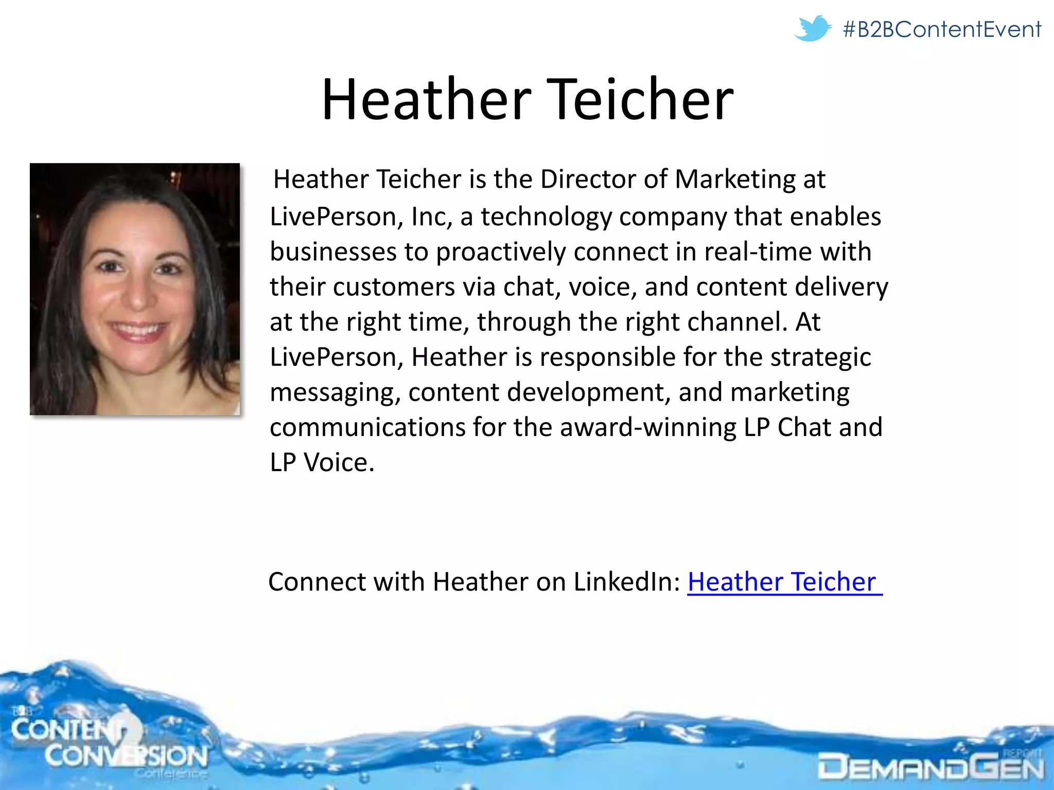 #B2BContentEvent


    Heather Teicher
Heather Teicher is the Director of Marketing at
LivePerson, Inc, a technology company that enables
businesses to proactively connect in real-time with
their customers via chat, voice, and content delivery
at the right time, through the right channel. At
LivePerson, Heather is responsible for the strategic
messaging, content development, and marketing
communications for the award-winning LP Chat and
LP Voice.



Connect with Heather on LinkedIn: Heather Teicher
 