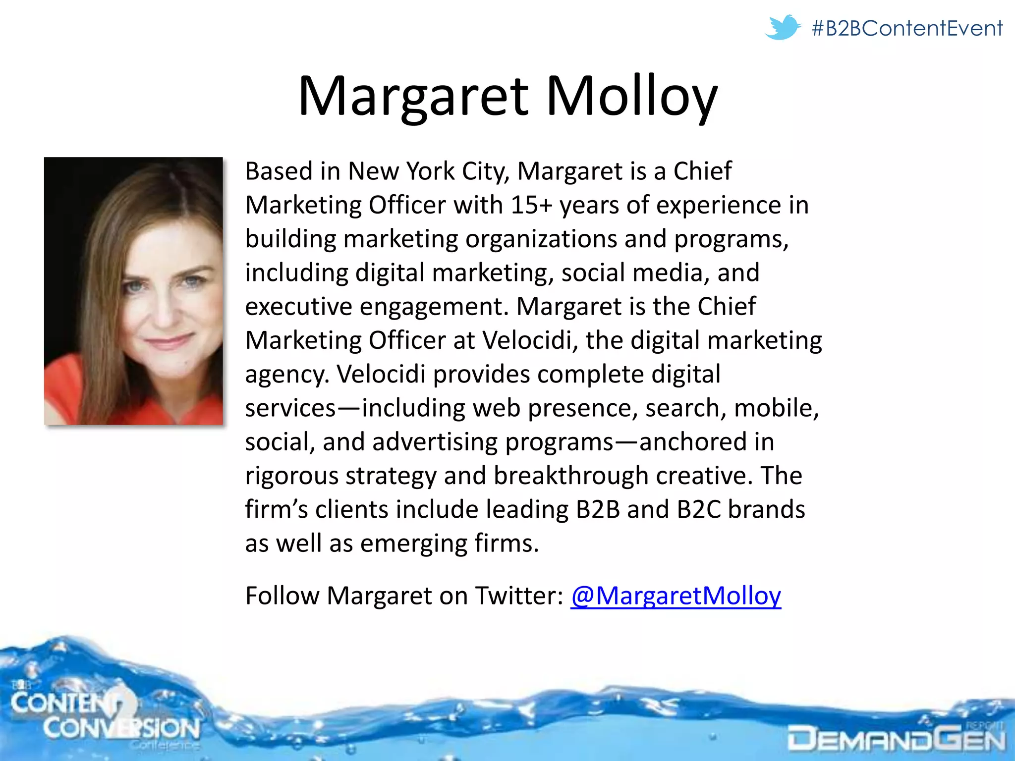 #B2BContentEvent


    Margaret Molloy
Based in New York City, Margaret is a Chief
Marketing Officer with 15+ years of experience in
building marketing organizations and programs,
including digital marketing, social media, and
executive engagement. Margaret is the Chief
Marketing Officer at Velocidi, the digital marketing
agency. Velocidi provides complete digital
services—including web presence, search, mobile,
social, and advertising programs—anchored in
rigorous strategy and breakthrough creative. The
firm’s clients include leading B2B and B2C brands
as well as emerging firms.
Follow Margaret on Twitter: @MargaretMolloy
 