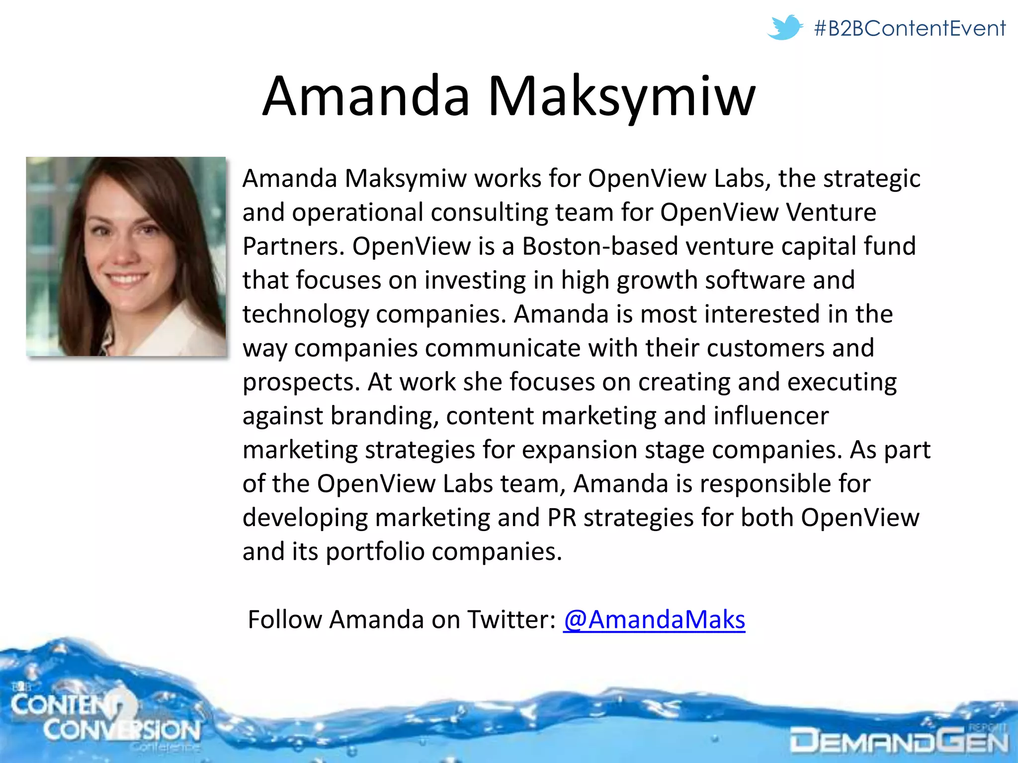 #B2BContentEvent


 Amanda Maksymiw
Amanda Maksymiw works for OpenView Labs, the strategic
and operational consulting team for OpenView Venture
Partners. OpenView is a Boston-based venture capital fund
that focuses on investing in high growth software and
technology companies. Amanda is most interested in the
way companies communicate with their customers and
prospects. At work she focuses on creating and executing
against branding, content marketing and influencer
marketing strategies for expansion stage companies. As part
of the OpenView Labs team, Amanda is responsible for
developing marketing and PR strategies for both OpenView
and its portfolio companies.

Follow Amanda on Twitter: @AmandaMaks
 