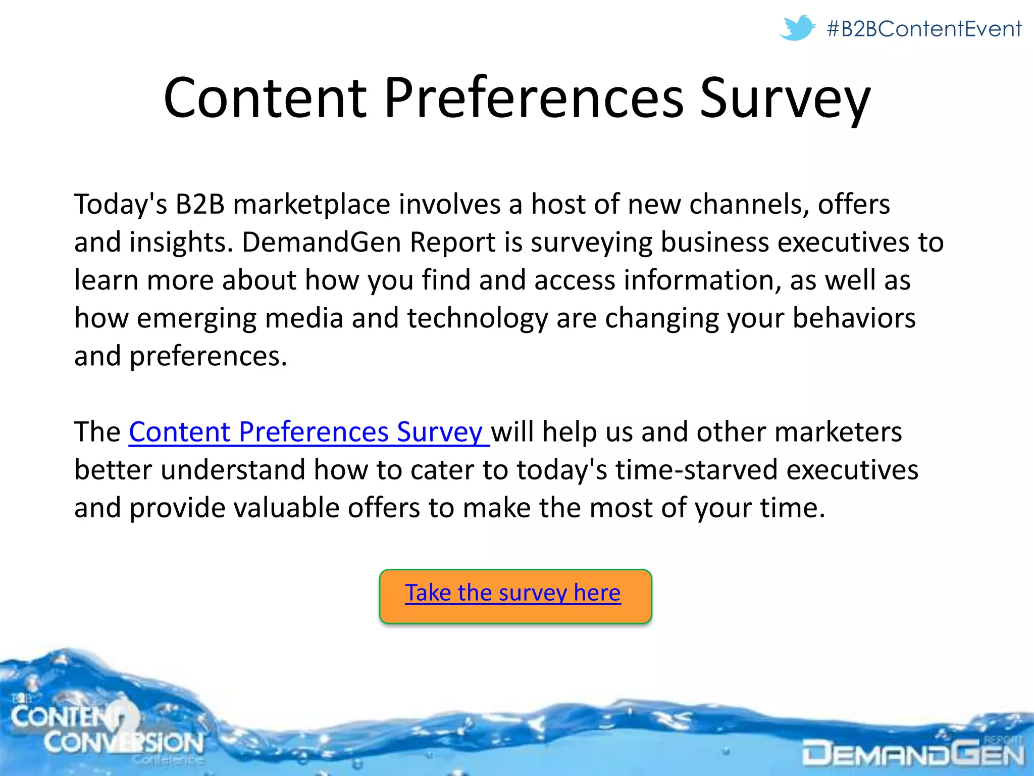 #B2BContentEvent


      Content Preferences Survey
Today's B2B marketplace involves a host of new channels, offers
and insights. DemandGen Report is surveying business executives to
learn more about how you find and access information, as well as
how emerging media and technology are changing your behaviors
and preferences.

The Content Preferences Survey will help us and other marketers
better understand how to cater to today's time-starved executives
and provide valuable offers to make the most of your time.

                         Take the survey here
 