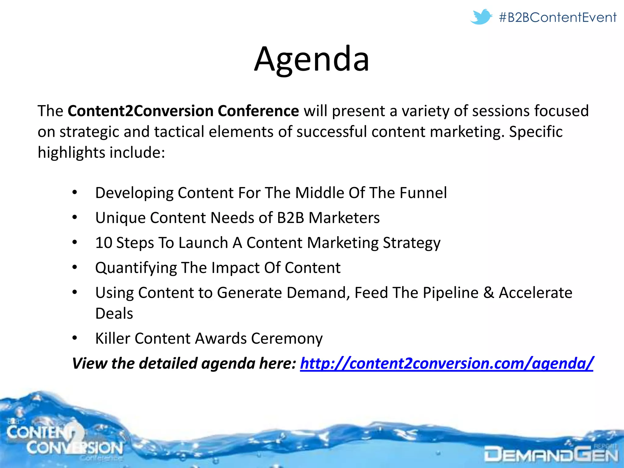 #B2BContentEvent


                             Agenda
The Content2Conversion Conference will present a variety of sessions focused
on strategic and tactical elements of successful content marketing. Specific
highlights include:

    •  Developing Content For The Middle Of The Funnel
    •  Unique Content Needs of B2B Marketers
    •  10 Steps To Launch A Content Marketing Strategy
    •  Quantifying The Impact Of Content
    •  Using Content to Generate Demand, Feed The Pipeline & Accelerate
       Deals
    • Killer Content Awards Ceremony
    View the detailed agenda here: http://content2conversion.com/agenda/
 