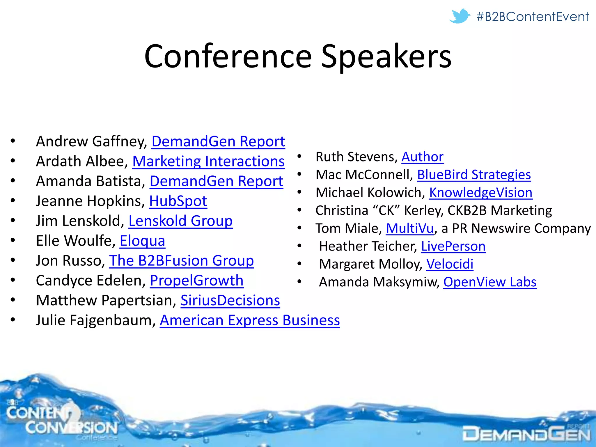 #B2BContentEvent


                   Conference Speakers

•   Andrew Gaffney, DemandGen Report
•   Ardath Albee, Marketing Interactions • Ruth Stevens, Author
•   Amanda Batista, DemandGen Report • Mac McConnell, BlueBird Strategies
                                         • Michael Kolowich, KnowledgeVision
•   Jeanne Hopkins, HubSpot
                                         • Christina “CK” Kerley, CKB2B Marketing
•   Jim Lenskold, Lenskold Group         • Tom Miale, MultiVu, a PR Newswire Company
•   Elle Woulfe, Eloqua                  • Heather Teicher, LivePerson
•   Jon Russo, The B2BFusion Group       • Margaret Molloy, Velocidi
•   Candyce Edelen, PropelGrowth         • Amanda Maksymiw, OpenView Labs
•   Matthew Papertsian, SiriusDecisions
•   Julie Fajgenbaum, American Express Business
 