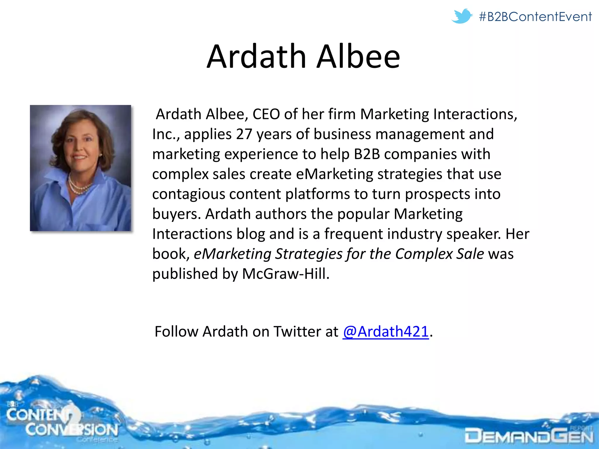 #B2BContentEvent


        Ardath Albee
 Ardath Albee, CEO of her firm Marketing Interactions,
Inc., applies 27 years of business management and
marketing experience to help B2B companies with
complex sales create eMarketing strategies that use
contagious content platforms to turn prospects into
buyers. Ardath authors the popular Marketing
Interactions blog and is a frequent industry speaker. Her
book, eMarketing Strategies for the Complex Sale was
published by McGraw-Hill.


Follow Ardath on Twitter at @Ardath421.
 