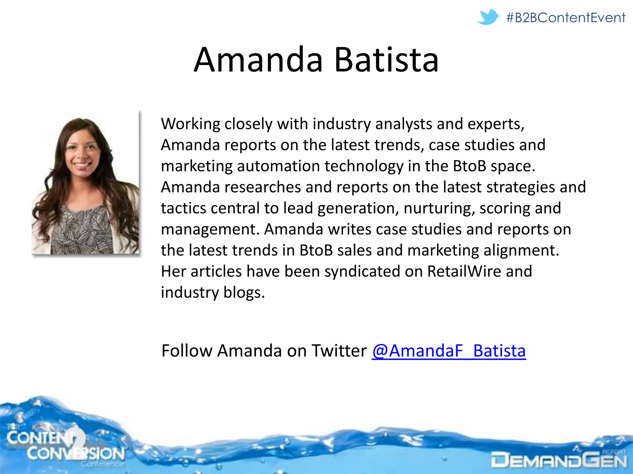 #B2BContentEvent


    Amanda Batista
Working closely with industry analysts and experts,
Amanda reports on the latest trends, case studies and
marketing automation technology in the BtoB space.
Amanda researches and reports on the latest strategies and
tactics central to lead generation, nurturing, scoring and
management. Amanda writes case studies and reports on
the latest trends in BtoB sales and marketing alignment.
Her articles have been syndicated on RetailWire and
industry blogs.


Follow Amanda on Twitter @AmandaF_Batista
 