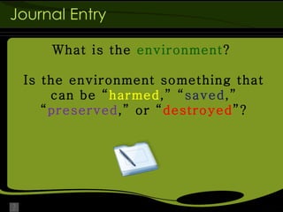 Journal Entry What is the  environment ?  Is the environment something that can be “ harmed ,” “ saved ,” “ preserved ,” or “ destroyed ”? 