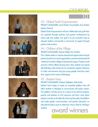 c2cp report
10
#4 - Children of the Village
#3 - Global Youth Empowerment
#5 - Student Voice
Project Managers: Desirae Tolbert, Eric Fowlkes
This initiative seeks to improve educational opportunities through
partneringwithcommunityorganizations,parentsandeducational
institutions to build a village of educational support. Programs and
seminars will be offered during times when students are typical
idle (half-days, after school, etc.) to combat the negative influences
of urban environments and give young people what they need:
love, support and a sense of belonging.
Project Managers: Jamil Khalid, Tariq Khalid, Amir Khalid,
Saleem Sharrief
Global Youth Empowerment will show Millennials and youth their
true potential through activities and positive reinforcement by
active male role models. Our goal is to use innovative ways to
educate students and provide a community of support through
positive male mentors.
Project Managers: Chelsea Gallagher, Mike Kulick
Student Voice hopes to create an accessible platform that will
allow students in Michigan to communicate with policy makers.
This platform will also serve as a space to be used by students,
parents and teachers to find resources and learn more about
policies currently on the table. By informing the public, the platform
will create greater communication and positive discussion on
educational policy issues to determine what is best for Michigan
students.
award winners
 