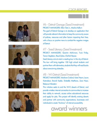 c2cp report
11
#7 - Seed Literacy (Seed Investment)
#6 - Detroit Garage (Seed Investment)
#8 - Wi-Detroit (Seed Investment)
Project Managers: Quentin McKinnon, Turai Finley,
Trevon Stapleton, Rasul Zakie, CheYah Reeves
Seed Literacy aims to start a reading tour in the city of Detroit.
The tour will bring together 100 high school students and
partner them with elementary students that they will read books
about overcoming obstacles.
Project Managers: Elton Tate Jr., Mashia Kellum
The goal of Detroit Garage is to develop an application that
will provide relevant information to keep the community aware
of policies, resources and other factors impacting their lives;
with a focus on positive news to combat the negative images
of Detroit.
Project Managers: Marlowe Craford, Katie Hearn, Laura
Katsnelson, Brandi Keeler, Shabella Matthews, Zara Nasir,
Rebecca Nikodem
This initiative seeks to end the Wi-Fi deserts of Detroit, and
provide wireless internet connection to communities to increase
their ability to network, access online educational resources
and apply for jobs. This project will identify existing deserts
and partner with community organizations, businesses and
individuals to create “Anchors,” of internet accessibility.
award winners
 