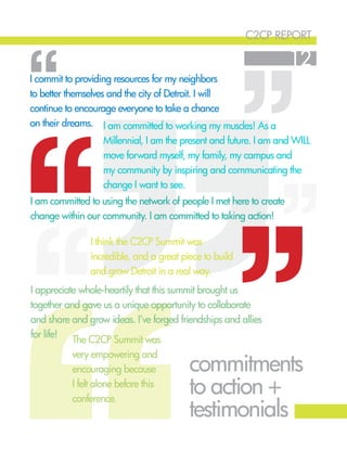 c2cp report
12
commitments
to action +
testimonials
I am committed to working my muscles! As a
Millennial, I am the present and future. I am and WILL
move forward myself, my family, my campus and
my community by inspiring and communicating the
change I want to see.
I commit to providing resources for my neighbors
to better themselves and the city of Detroit. I will
continue to encourage everyone to take a chance
on their dreams.
‘‘
‘‘‘‘ ‘‘
‘‘
I am committed to using the network of people I met here to create
change within our community. I am committed to taking action!
I appreciate whole-heartily that this summit brought us
together and gave us a unique opportunity to collaborate
and share and grow ideas. I’ve forged friendships and allies
for life!
The C2CP Summit was
very empowering and
encouraging because
I felt alone before this
conference.
I think the C2CP Summit was
incredible, and a great piece to build
and grow Detroit in a real way.
 