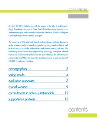 c2cp report
2
demographics					 3
voting results					 4
evaluation responses					 8
award winners		 9
commitments to action + testimonials	 12
supporters + partners		 13
contents
On April 5-7, 2013 Mobilize.org, with the support of the John S. and James L.
Knight Foundation, Marjorie S. Fisher Fund of the Community Foundation for
Southeast Michigan and Lumina Foundation for Education, hosted a College to
Career Pathways Summit in Detroit, Michigan.
The convening of 100 Millennial students and civic leaders featured discussions
on the economic and educational struggles facing young people in Detroit and
provided an opportunity for Millennials to develop entrepreneurial solutions. On
the last day of the summit, using keypad-voting technology, participants selected
the top five Millennial-led solutions they felt best addressed the educational or
economic barriers Millennials face in the Detroit community to receive a share of
$25,000 to implement their ideas.
 