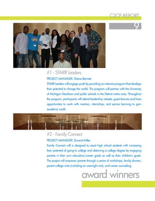 c2cp report
9
#1 - STARR Leaders
#2 - Family Connect
Project Manager: Sherra Bennett
STARR Leaders will engage youth by providing an intensive program that develops
their potential to change the world. The program will partner with the University
of Michigan Dearborn and public schools in the Detroit metro area. Throughout
the program, participants will attend leadership retreats, guest lectures and have
opportunities to work with mentors, internships, and service learning to gain
academic credit.
Project Manager: Durand Miller
Family Connect will is designed to assist high school students with increasing
their potential of going to college and obtaining a college degree by engaging
parents in their own education/career goals as well as their children’s goals.
The project will empower parents through a series of workshops, family dinners,
parent college visits (including an overnight visit), and career counseling.
award winners
 