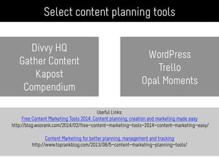 Useful Links:
Free Content Marketing Tools 2014: Content planning, creation and marketing made easy
http://blog.woorank.com/2014/02/free-content-marketing-tools-2014-content-marketing-easy/
Content Marketing for better planning, management and tracking
http://www.toprankblog.com/2013/08/5-content-marketing-planning-tools/
Divvy HQ
Gather Content
Kapost
Compendium
Select content planning tools
WordPress
Trello
Opal Moments
 