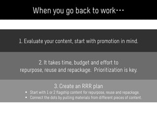 1. Evaluate your content, start with promotion in mind.
2. It takes time, budget and effort to
repurpose, reuse and repackage. Prioritization is key.
3. Create an RRR plan
§  Start with 1 or 2 flagship content for repurpose, reuse and repackage.
§  Connect the dots by pulling materials from different pieces of content.
When you go back to work…
 