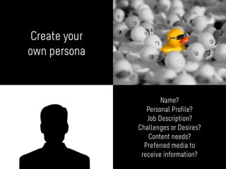 Create your
own persona
Name?
Personal Profile?
Job Description?
Challenges or Desires?
Content needs?
Preferred media to
receive information?
 