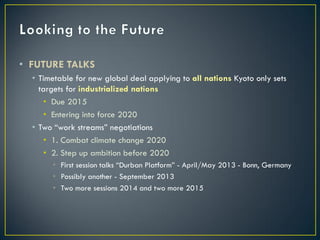 • FUTURE TALKS
  • Timetable for new global deal applying to all nations Kyoto only sets
    targets for industrialized nations
     • Due 2015
     • Entering into force 2020
  • Two “work streams” negotiations
     • 1. Combat climate change 2020
     • 2. Step up ambition before 2020
       • First session talks “Durban Platform” - April/May 2013 - Bonn, Germany
       • Possibly another - September 2013
       • Two more sessions 2014 and two more 2015
 