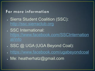 ●   Sierra Student Coalition (SSC):
    http://ssc.sierraclub.org
●   SSC International:
    https://www.facebook.com/SSCInternation
    al/info
●   SSC @ UGA (UGA Beyond Coal):
●   https://www.facebook.com/ugabeyondcoal
●   Me: heatherhatz@gmail.com
 