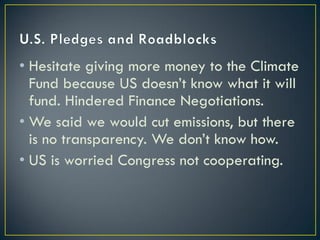 • Hesitate giving more money to the Climate
  Fund because US doesn’t know what it will
  fund. Hindered Finance Negotiations.
• We said we would cut emissions, but there
  is no transparency. We don’t know how.
• US is worried Congress not cooperating.
 