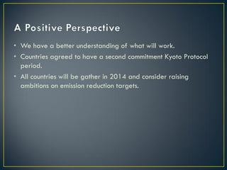 • We have a better understanding of what will work.
• Countries agreed to have a second commitment Kyoto Protocol
  period.
• All countries will be gather in 2014 and consider raising
  ambitions on emission reduction targets.
 