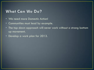 • We need more Domestic Action!
• Communities must lead by example.
• The top down approach will never work without a strong bottom
  up movement.
• Develop a work plan for 2013.
 