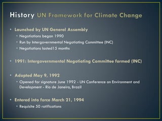 • Launched by UN General Assembly
   • Negotiations began 1990
   • Run by Intergovernmental Negotiating Committee (INC)
   • Negotiations lasted15 months


• 1991: Intergovernmental Negotiating Committee formed (INC)

• Adopted May 9, 1992
   • Opened for signature June 1992 - UN Conference on Environment and
     Development - Rio de Janeiro, Brazil


• Entered into force March 21, 1994
   • Requisite 50 ratifications
 