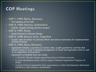 • COP 1: 1995: Berlin, Germany
   • First meeting of the COP
• COP 2: 1996: Geneva, Switzerland
   • Call for “legally binding mid-term targets”
• COP 3: 1997: Kyoto
   • Kyoto Protocol on Climate Change
• COP 4: 1998: Buenos Aires, Argentina
   • 2-year “plan of action” to advance efforts and devise mechanisms for implementation
     of Kyoto Protocol
• COP 5: 1999: Bonn, Germany
   • Agreement includes a provision on Carbon sinks- credits granted for activities that
     absorb carbon or store it including management of forest and agriculture land as well
     as re-vegetation/re-forestation
   • Agreement to establish three new funds:
      • 1. Fund for Climate change supporting series of climate measures
      • 2. Least developed country fund to support National Adaptation Programs of
         Action
      • 3. Kyoto Protocol adaptation fund supported by a Clean Development Mechanism
         (CDM) levy and voluntary contributions
 