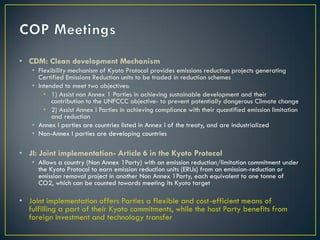 • CDM: Clean development Mechanism
   • Flexibility mechanism of Kyoto Protocol provides emissions reduction projects generating
     Certified Emissions Reduction units to be traded in reduction schemes
   • Intended to meet two objectives:
       • 1) Assist non Annex 1 Parties in achieving sustainable development and their
          contribution to the UNFCCC objective- to prevent potentially dangerous Climate change
       • 2) Assist Annex I Parties in achieving compliance with their quantified emission limitation
          and reduction
   • Annex I parties are countries listed in Annex I of the treaty, and are industrialized
   • Non-Annex I parties are developing countries

• JI: Joint implementation- Article 6 in the Kyoto Protocol
   • Allows a country (Non Annex 1Party) with an emission reduction/limitation commitment under
     the Kyoto Protocol to earn emission reduction units (ERUs) from an emission-reduction or
     emission removal project in another Non Annex 1Party, each equivalent to one tonne of
     CO2, which can be counted towards meeting its Kyoto target

• Joint implementation offers Parties a flexible and cost-efficient means of
  fulfilling a part of their Kyoto commitments, while the host Party benefits from
  foreign investment and technology transfer
 