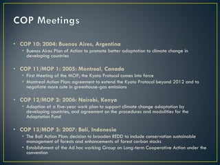 • COP 10: 2004: Buenos Aires, Argentina
   • Buenos Aires Plan of Action to promote better adaptation to climate change in
     developing countries

• COP 11/MOP 1: 2005: Montreal, Canada
   • First Meeting of the MOP; the Kyoto Protocol comes into force
   • Montreal Action Plan: agreement to extend the Kyoto Protocol beyond 2012 and to
     negotiate more cute in greenhouse-gas emissions

• COP 12/MOP 2: 2006: Nairobi, Kenya
   • Adoption of a five-year work plan to support climate change adaptation by
     developing countries, and agreement on the procedures and modalities for the
     Adaptation Fund

• COP 13/MOP 3: 2007: Bali, Indonesia
   • The Bali Action Plan: decision to broaden REDD to include conservation sustainable
     management of forests and enhancements of forest carbon stocks
   • Establishment of the Ad hoc working Group on Long-term Cooperative Action under the
     convention
 