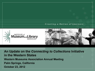 An Update on the Connecting to Collections Initiative
in the Western States
Western Museums Association Annual Meeting
Palm Springs, California
October 23, 2012
 