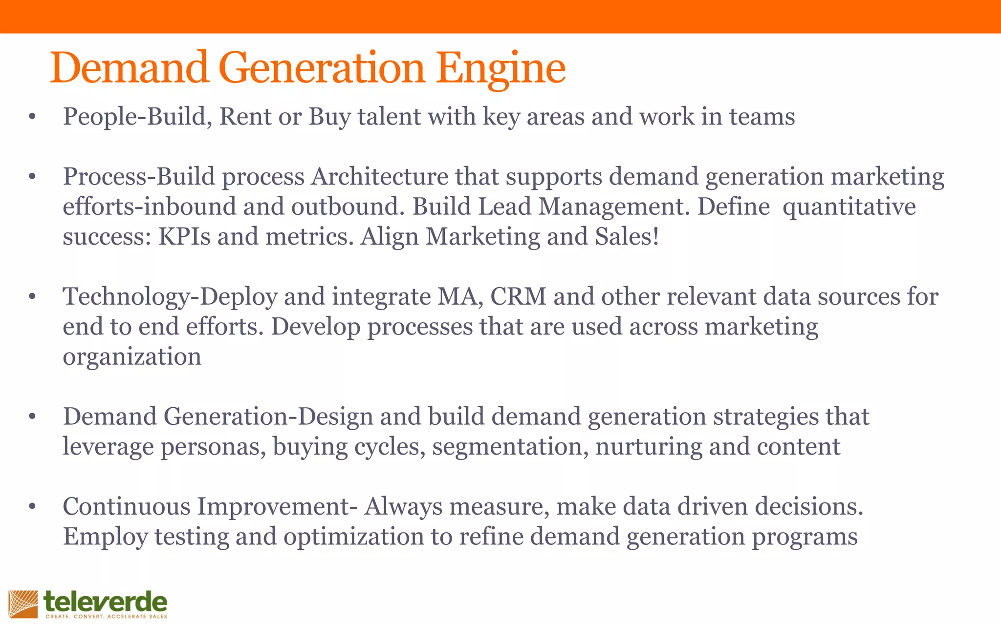 • People-Build, Rent or Buy talent with key areas and work in teams
• Process-Build process Architecture that supports demand generation marketing
efforts-inbound and outbound. Build Lead Management. Define quantitative
success: KPIs and metrics. Align Marketing and Sales!
• Technology-Deploy and integrate MA, CRM and other relevant data sources for
end to end efforts. Develop processes that are used across marketing
organization
• Demand Generation-Design and build demand generation strategies that
leverage personas, buying cycles, segmentation, nurturing and content
• Continuous Improvement- Always measure, make data driven decisions.
Employ testing and optimization to refine demand generation programs
Demand Generation Engine
 