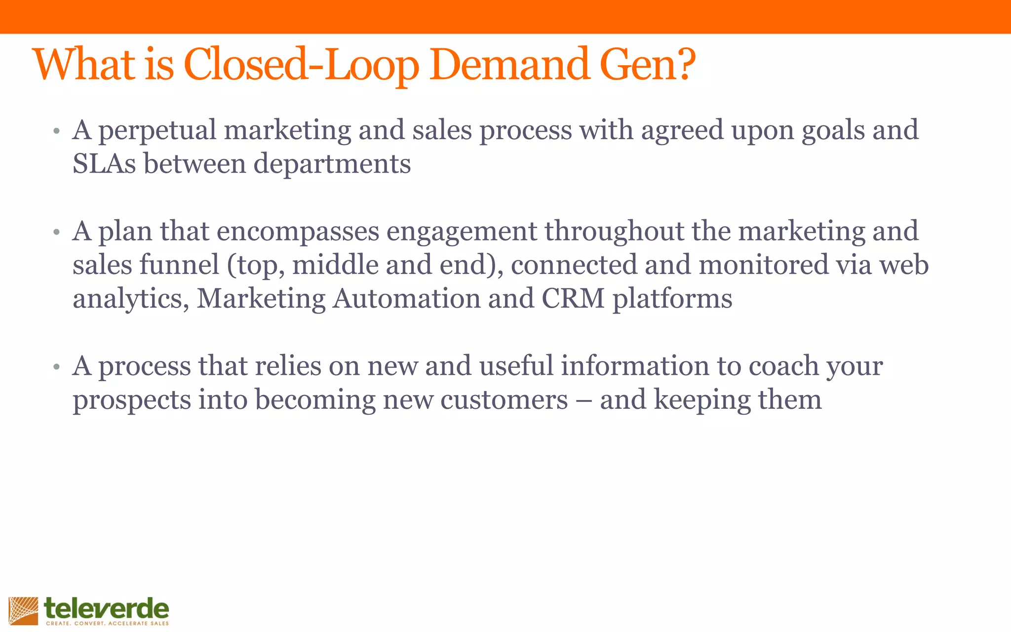 What is Closed-Loop Demand Gen?
• A perpetual marketing and sales process with agreed upon goals and
SLAs between departments
• A plan that encompasses engagement throughout the marketing and
sales funnel (top, middle and end), connected and monitored via web
analytics, Marketing Automation and CRM platforms
• A process that relies on new and useful information to coach your
prospects into becoming new customers – and keeping them
 