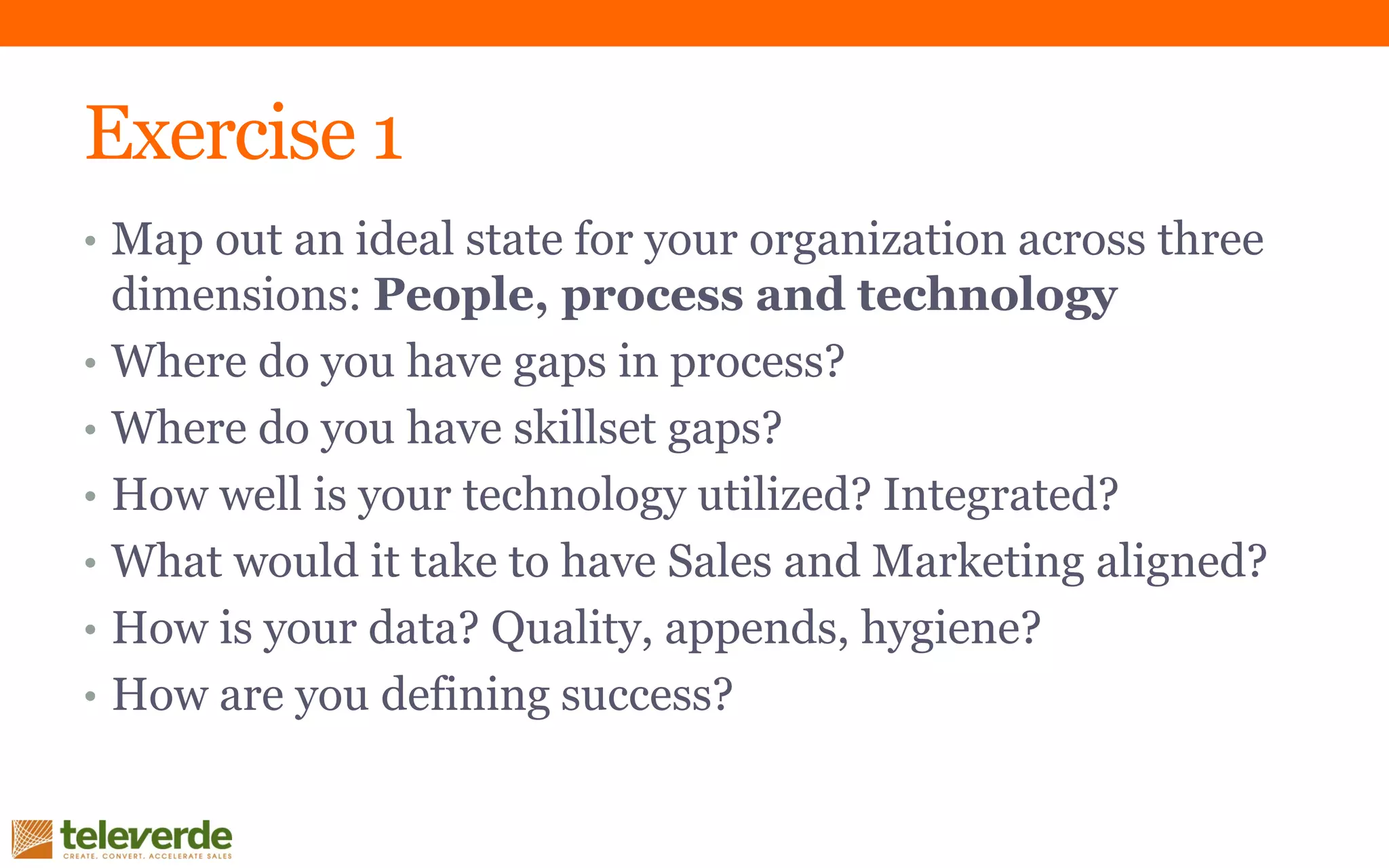 Exercise 1
• Map out an ideal state for your organization across three
dimensions: People, process and technology
• Where do you have gaps in process?
• Where do you have skillset gaps?
• How well is your technology utilized? Integrated?
• What would it take to have Sales and Marketing aligned?
• How is your data? Quality, appends, hygiene?
• How are you defining success?
 