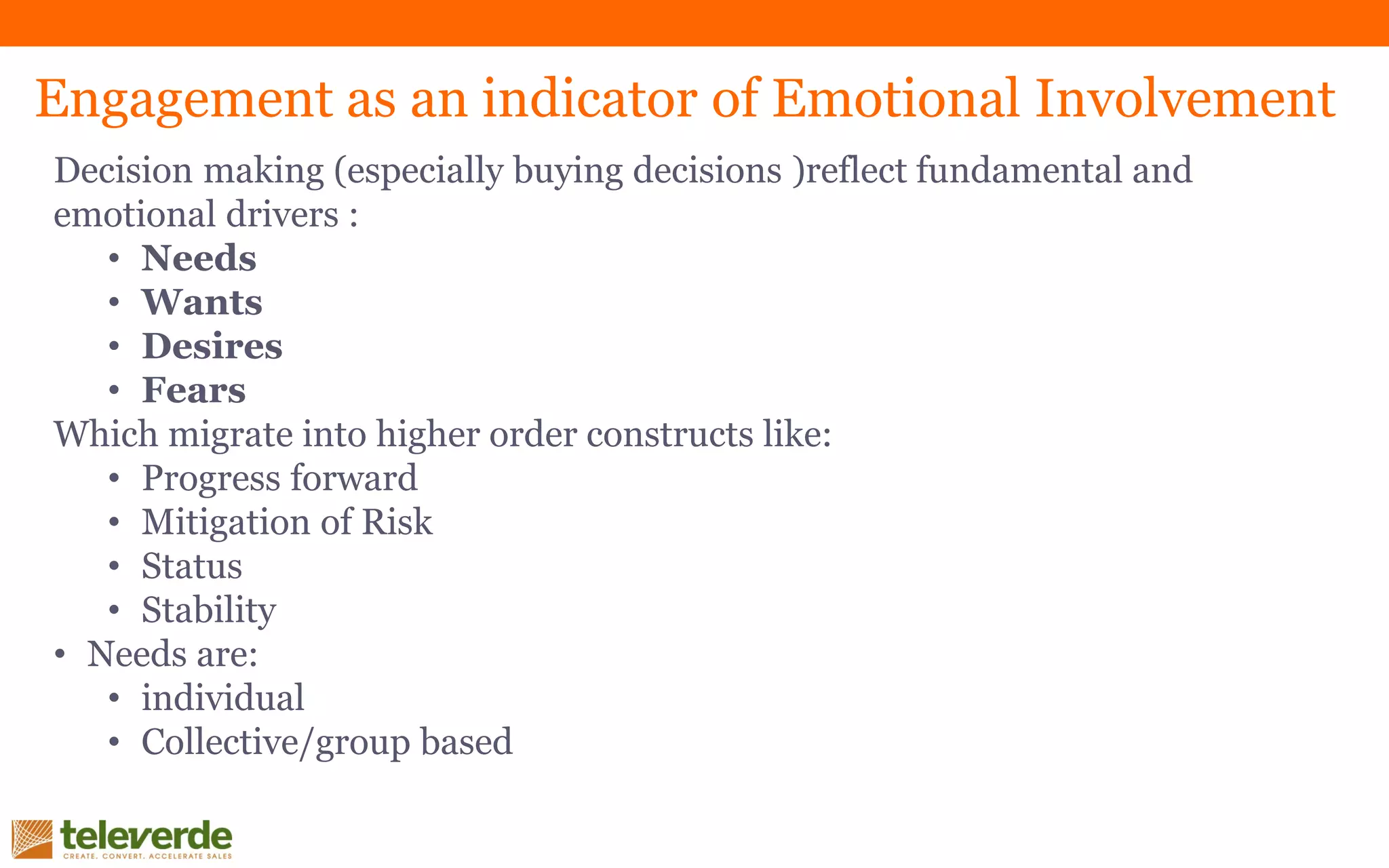 Decision making (especially buying decisions )reflect fundamental and
emotional drivers :
• Needs
• Wants
• Desires
• Fears
Which migrate into higher order constructs like:
• Progress forward
• Mitigation of Risk
• Status
• Stability
• Needs are:
• individual
• Collective/group based
Engagement as an indicator of Emotional Involvement
 