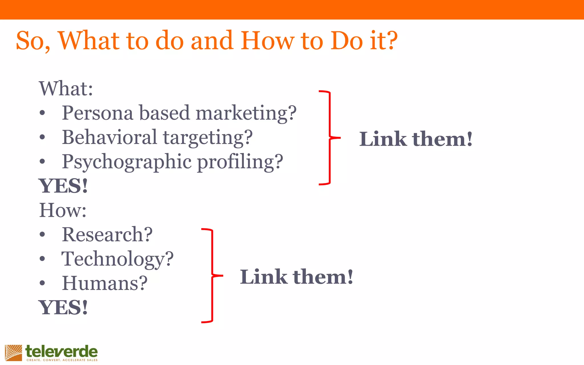 So, What to do and How to Do it?
What:
• Persona based marketing?
• Behavioral targeting?
• Psychographic profiling?
YES!
How:
• Research?
• Technology?
• Humans?
YES!
Link them!
Link them!
 