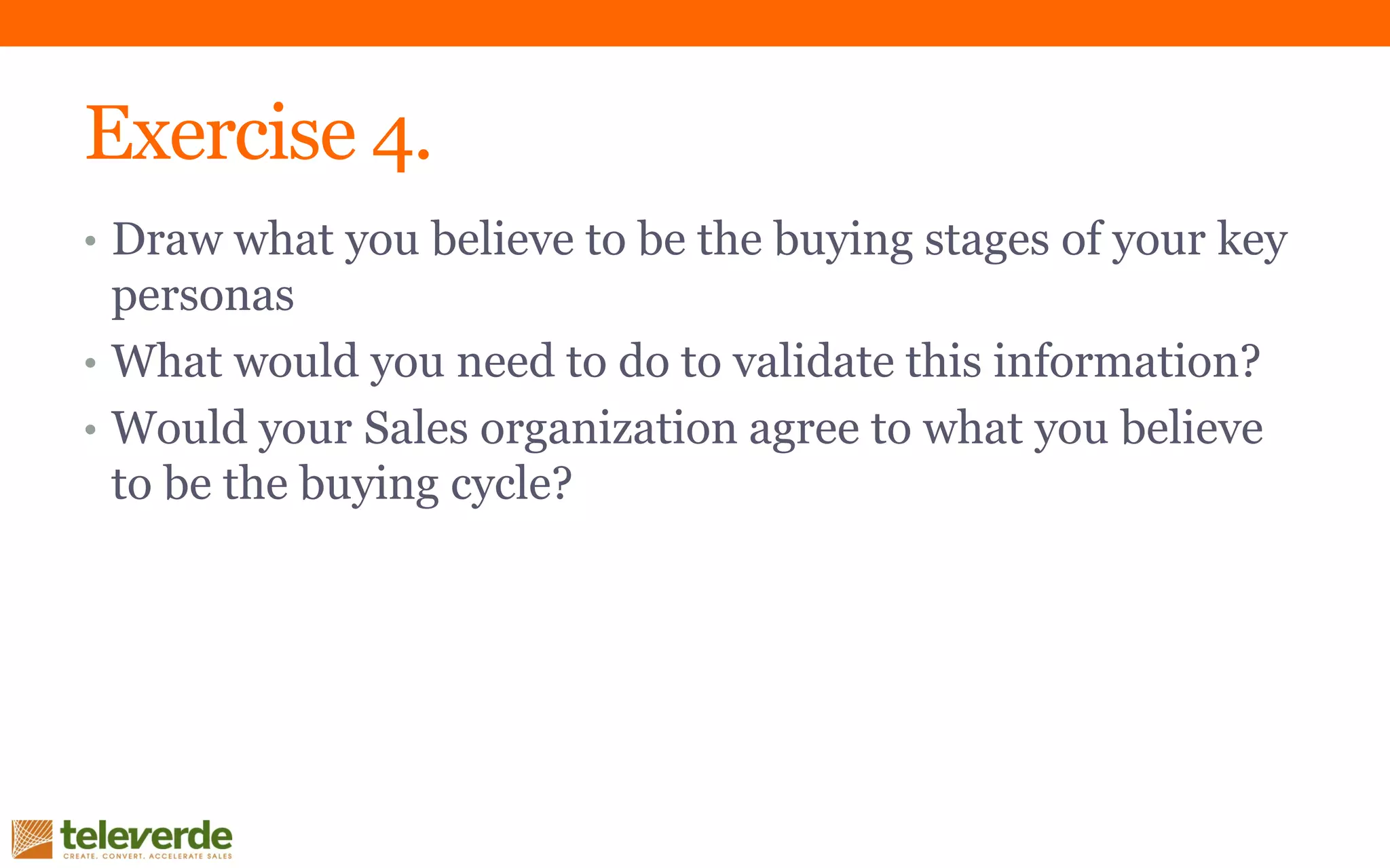 Exercise 4.
• Draw what you believe to be the buying stages of your key
personas
• What would you need to do to validate this information?
• Would your Sales organization agree to what you believe
to be the buying cycle?
 