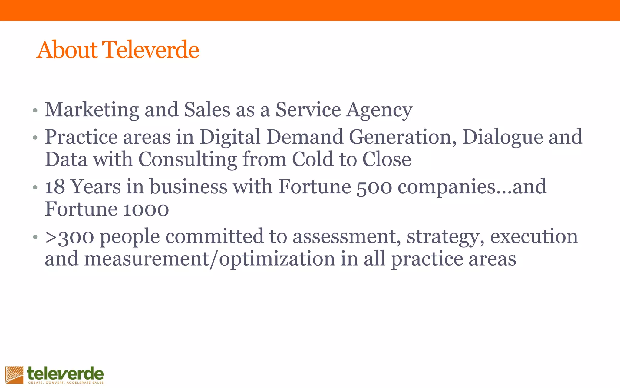 About Televerde
• Marketing and Sales as a Service Agency
• Practice areas in Digital Demand Generation, Dialogue and
Data with Consulting from Cold to Close
• 18 Years in business with Fortune 500 companies…and
Fortune 1000
• >300 people committed to assessment, strategy, execution
and measurement/optimization in all practice areas
 