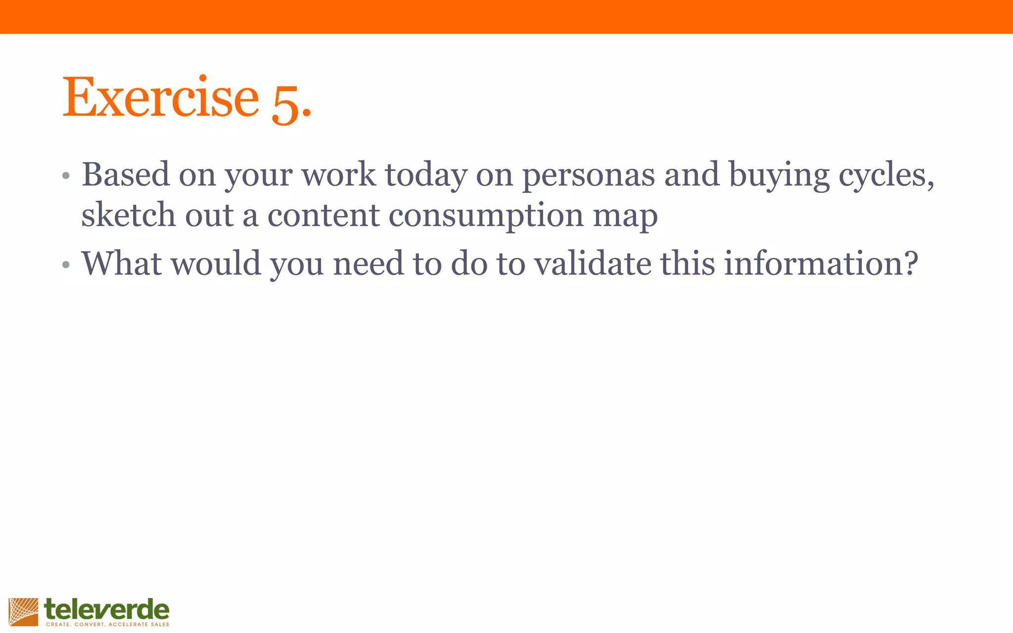 Exercise 5.
• Based on your work today on personas and buying cycles,
sketch out a content consumption map
• What would you need to do to validate this information?
 