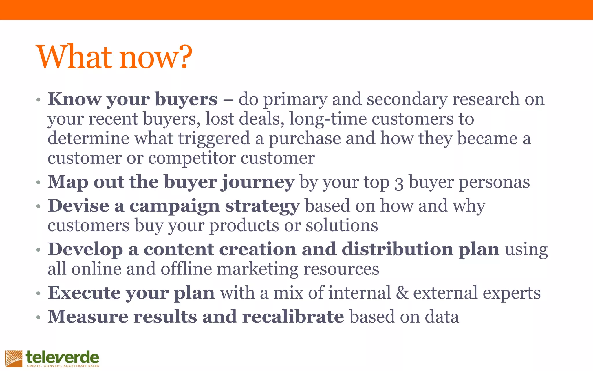 What now?
• Know your buyers – do primary and secondary research on
your recent buyers, lost deals, long-time customers to
determine what triggered a purchase and how they became a
customer or competitor customer
• Map out the buyer journey by your top 3 buyer personas
• Devise a campaign strategy based on how and why
customers buy your products or solutions
• Develop a content creation and distribution plan using
all online and offline marketing resources
• Execute your plan with a mix of internal & external experts
• Measure results and recalibrate based on data
 