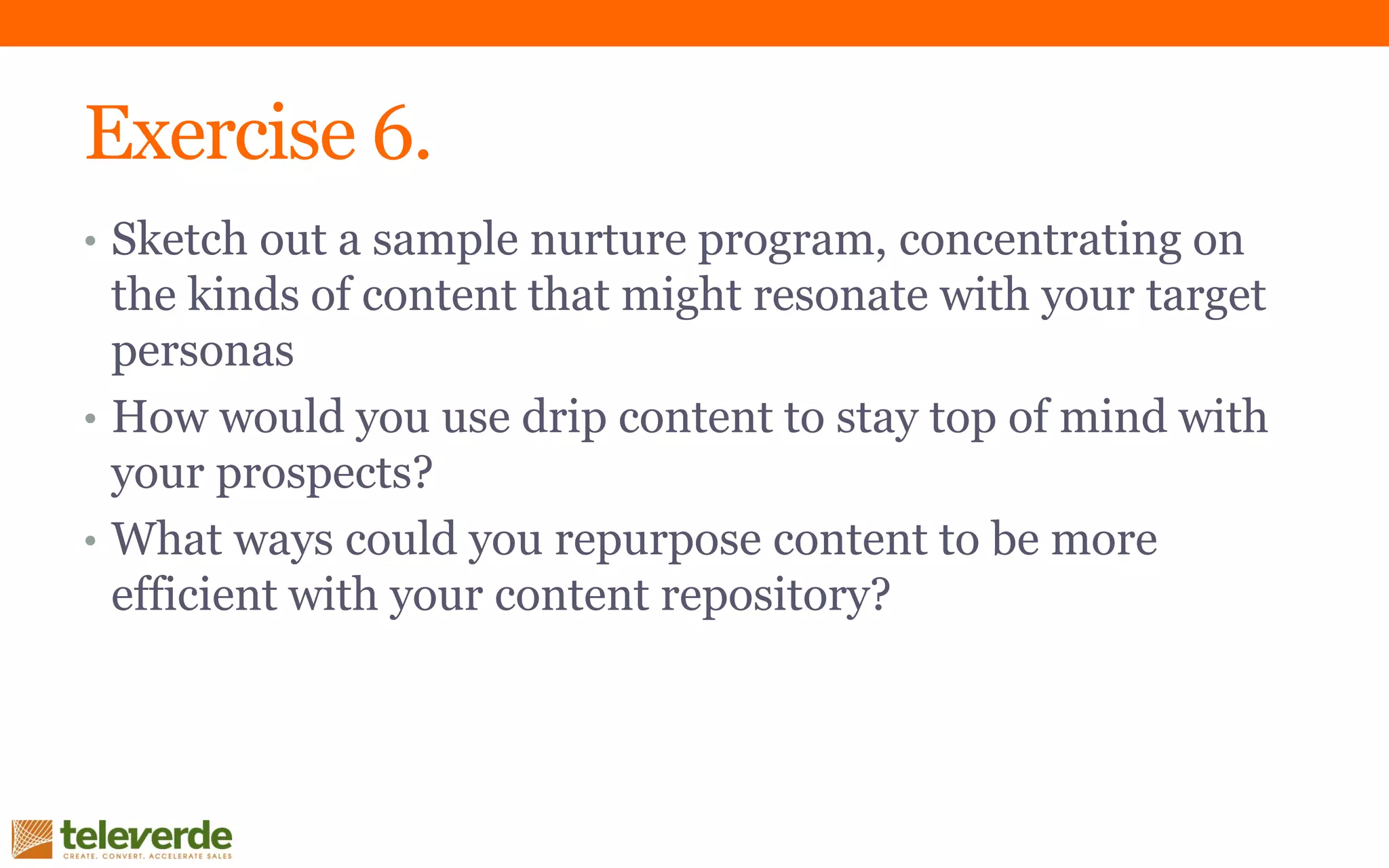 Exercise 6.
• Sketch out a sample nurture program, concentrating on
the kinds of content that might resonate with your target
personas
• How would you use drip content to stay top of mind with
your prospects?
• What ways could you repurpose content to be more
efficient with your content repository?
 