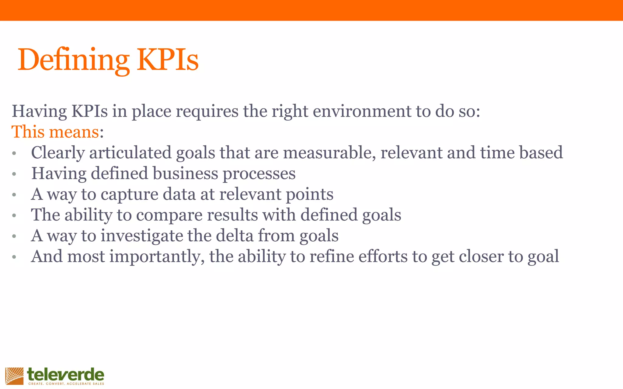 Defining KPIs
Having KPIs in place requires the right environment to do so:
This means:
• Clearly articulated goals that are measurable, relevant and time based
• Having defined business processes
• A way to capture data at relevant points
• The ability to compare results with defined goals
• A way to investigate the delta from goals
• And most importantly, the ability to refine efforts to get closer to goal
 