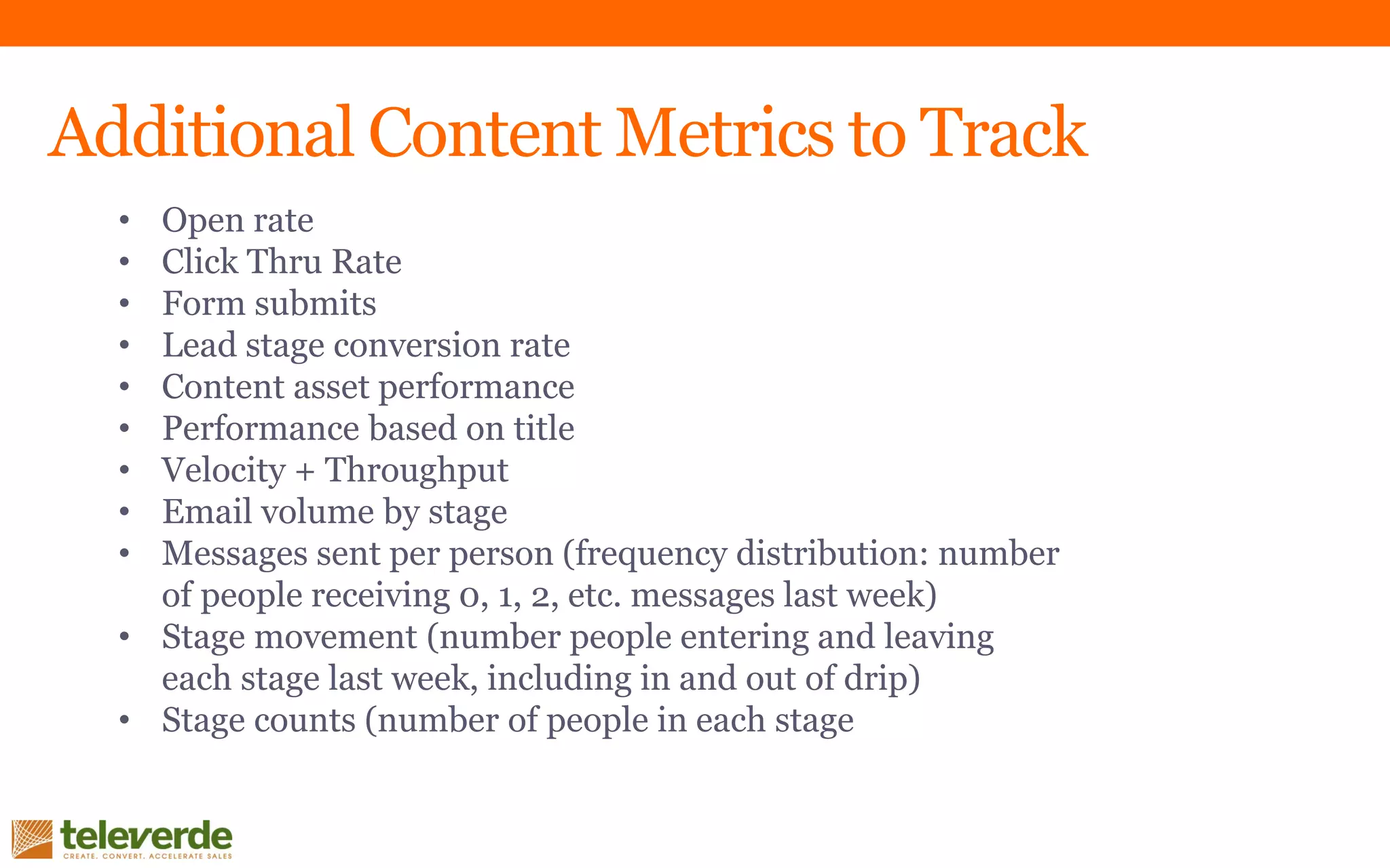 Additional Content Metrics to Track
• Open rate
• Click Thru Rate
• Form submits
• Lead stage conversion rate
• Content asset performance
• Performance based on title
• Velocity + Throughput
• Email volume by stage
• Messages sent per person (frequency distribution: number
of people receiving 0, 1, 2, etc. messages last week)
• Stage movement (number people entering and leaving
each stage last week, including in and out of drip)
• Stage counts (number of people in each stage
 